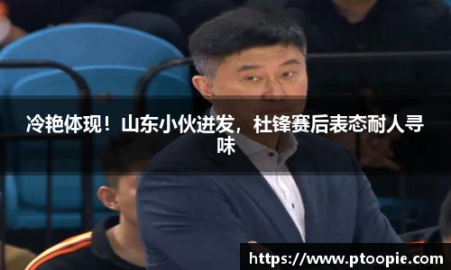 冷艳体现！山东小伙迸发，杜锋赛后表态耐人寻味